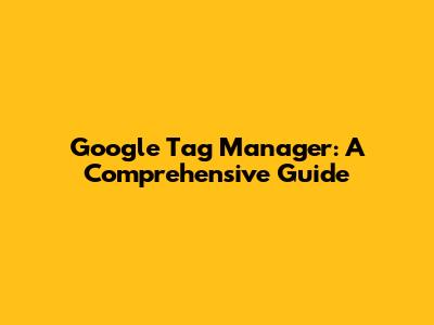 Google Tag Manager: A Comprehensive Guide