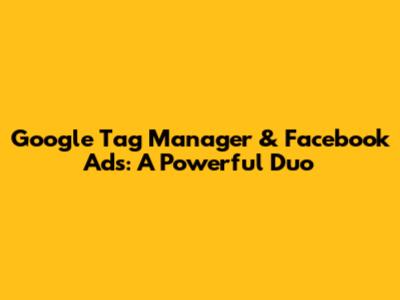 Google Tag Manager & Facebook Ads: A Powerful Duo