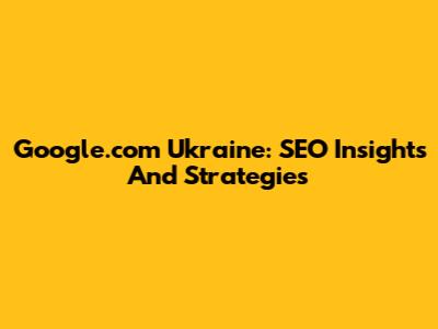 Google.com Ukraine: SEO Insights And Strategies