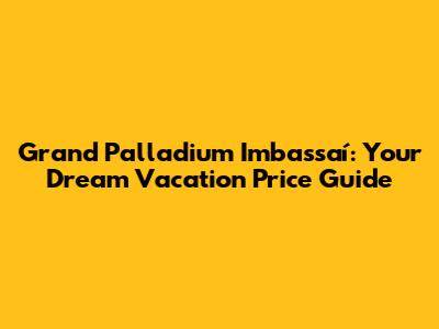 Grand Palladium Imbassaí: Your Dream Vacation Price Guide