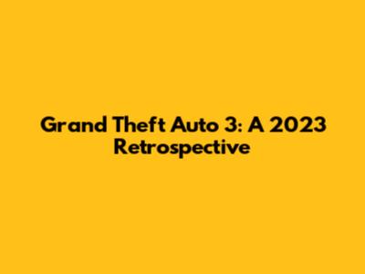Grand Theft Auto 3: A 2023 Retrospective