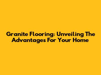Granite Flooring: Unveiling The Advantages For Your Home