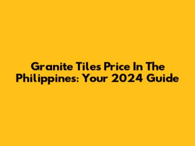 Granite Tiles Price In The Philippines: Your 2024 Guide