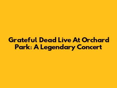 Grateful Dead Live At Orchard Park: A Legendary Concert