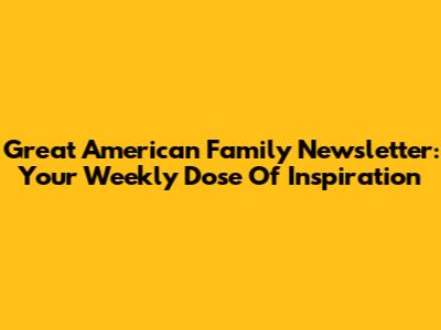 Great American Family Newsletter: Your Weekly Dose Of Inspiration