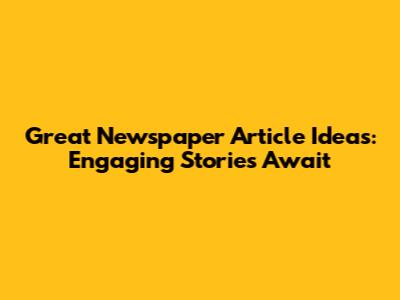 Great Newspaper Article Ideas: Engaging Stories Await