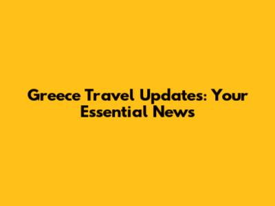 Greece Travel Updates: Your Essential News