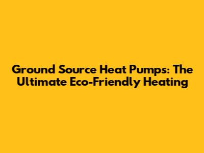 Ground Source Heat Pumps: The Ultimate Eco-Friendly Heating