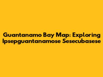 Guantanamo Bay Map: Exploring Ipsepguantanamose Sesecubasese