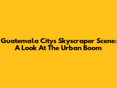 Guatemala City's Skyscraper Scene: A Look At The Urban Boom
