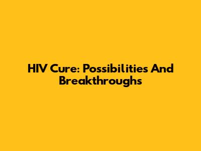 HIV Cure: Possibilities And Breakthroughs