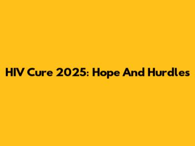 HIV Cure 2025: Hope And Hurdles