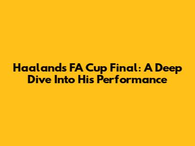 Haaland's FA Cup Final: A Deep Dive Into His Performance
