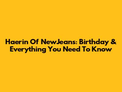 Haerin Of NewJeans: Birthday & Everything You Need To Know