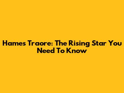 Hames Traore: The Rising Star You Need To Know