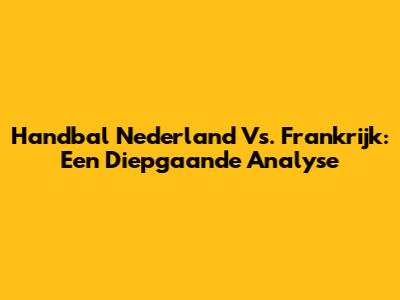 Handbal Nederland Vs. Frankrijk: Een Diepgaande Analyse