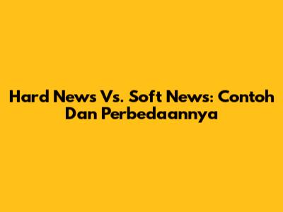 Hard News Vs. Soft News: Contoh Dan Perbedaannya