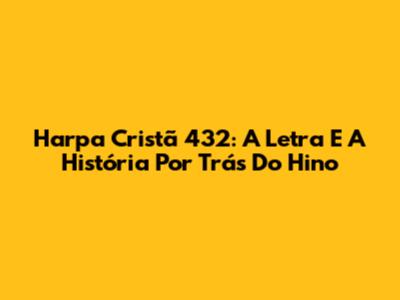 Harpa Cristã 432: A Letra E A História Por Trás Do Hino