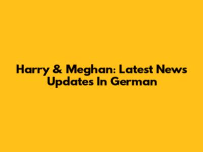 Harry & Meghan: Latest News Updates In German