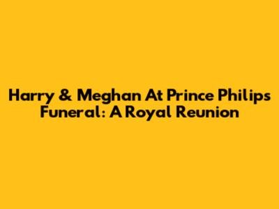 Harry & Meghan At Prince Philip's Funeral: A Royal Reunion