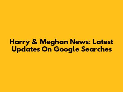Harry & Meghan News: Latest Updates On Google Searches