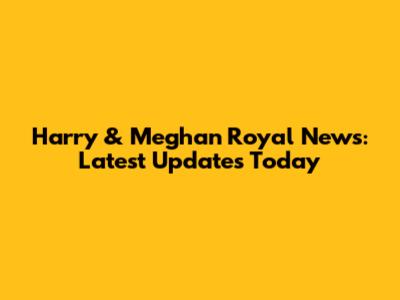 Harry & Meghan Royal News: Latest Updates Today