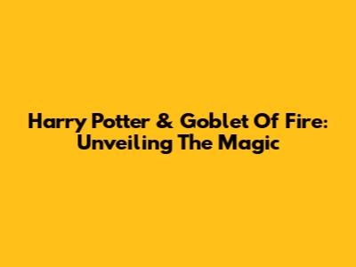 Harry Potter & Goblet Of Fire: Unveiling The Magic