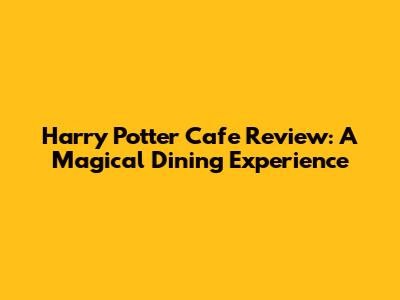 Harry Potter Cafe Review: A Magical Dining Experience