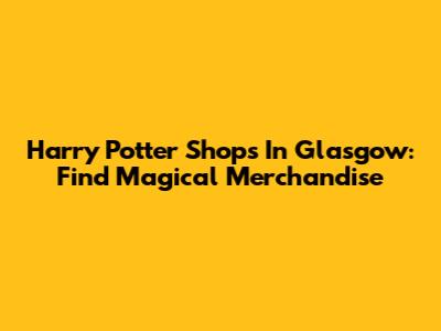 Harry Potter Shops In Glasgow: Find Magical Merchandise
