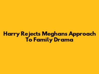 Harry Rejects Meghan's Approach To Family Drama