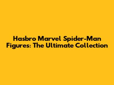 Hasbro Marvel Spider-Man Figures: The Ultimate Collection