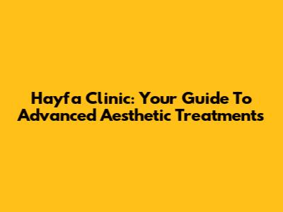 Hayfa Clinic: Your Guide To Advanced Aesthetic Treatments
