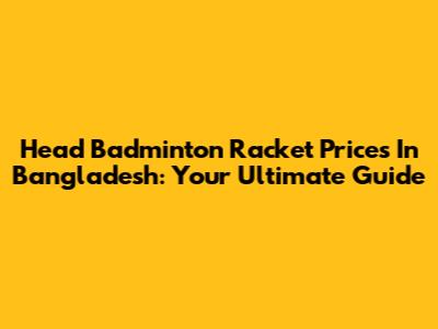 Head Badminton Racket Prices In Bangladesh: Your Ultimate Guide