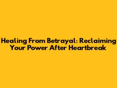 Healing From Betrayal: Reclaiming Your Power After Heartbreak