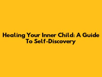 Healing Your Inner Child: A Guide To Self-Discovery