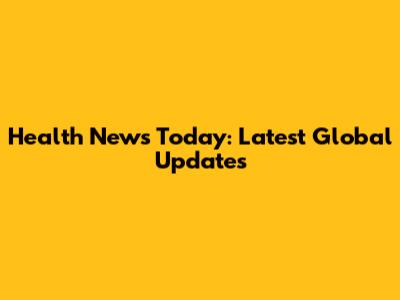 Health News Today: Latest Global Updates