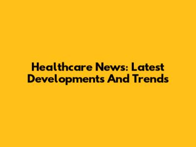 Healthcare News: Latest Developments And Trends