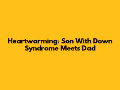 Heartwarming: Son With Down Syndrome Meets Dad