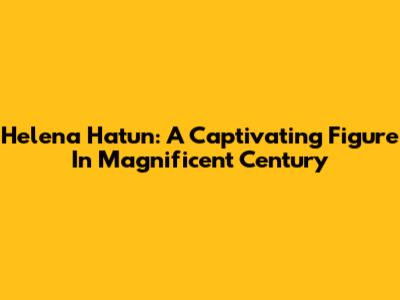 Helena Hatun: A Captivating Figure In Magnificent Century
