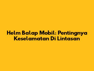Helm Balap Mobil: Pentingnya Keselamatan Di Lintasan