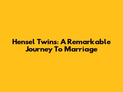 Hensel Twins: A Remarkable Journey To Marriage