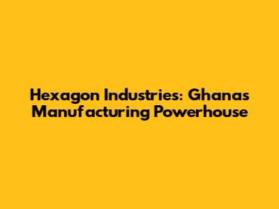 Hexagon Industries: Ghana's Manufacturing Powerhouse
