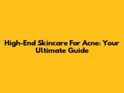 High-End Skincare For Acne: Your Ultimate Guide