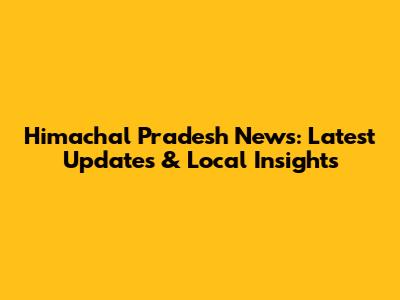 Himachal Pradesh News: Latest Updates & Local Insights