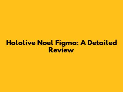 Hololive Noel Figma: A Detailed Review