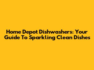 Home Depot Dishwashers: Your Guide To Sparkling Clean Dishes