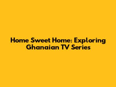 Home Sweet Home: Exploring Ghanaian TV Series