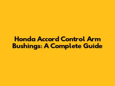 Honda Accord Control Arm Bushings: A Complete Guide