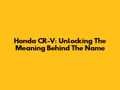 Honda CR-V: Unlocking The Meaning Behind The Name