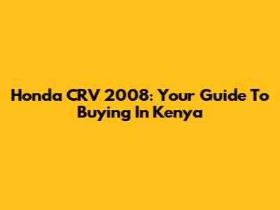 Honda CRV 2008: Your Guide To Buying In Kenya